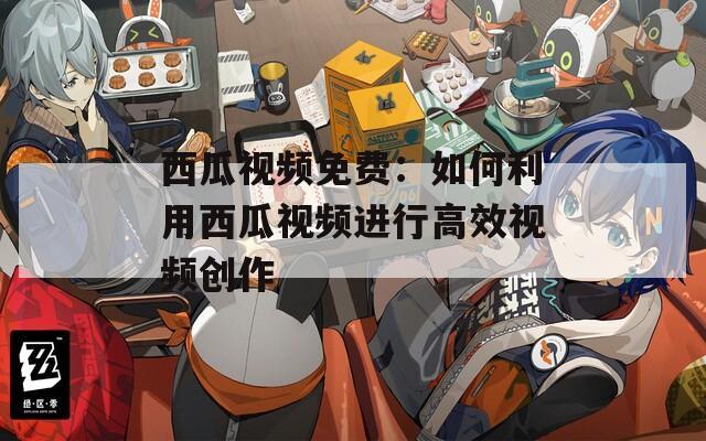 西瓜视频免费：如何利用西瓜视频进行高效视频创作