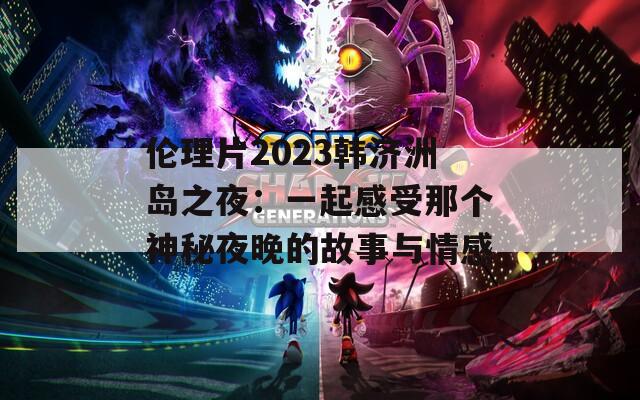 伦理片2023韩济洲岛之夜：一起感受那个神秘夜晚的故事与情感