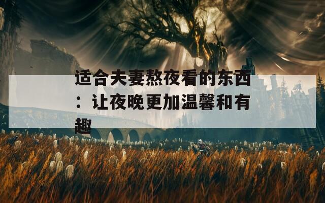 适合夫妻熬夜看的东西：让夜晚更加温馨和有趣