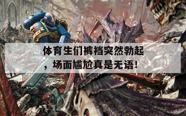 体育生们裤裆突然勃起，场面尴尬真是无语！