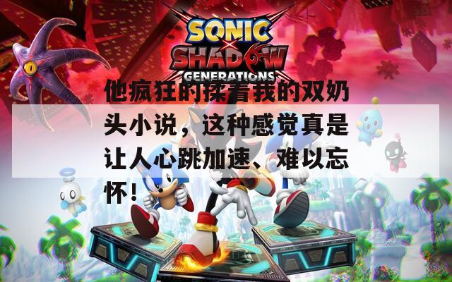 他疯狂的揉着我的双奶头小说，这种感觉真是让人心跳加速、难以忘怀！