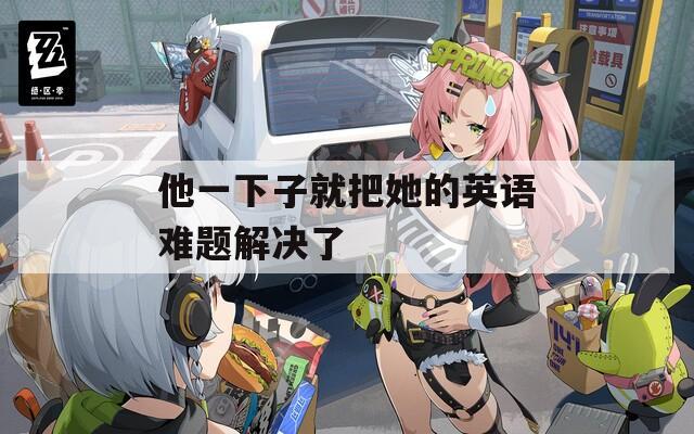 他一下子就把她的英语难题解决了