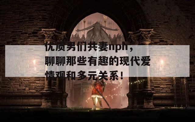 优质男们共妻nph，聊聊那些有趣的现代爱情观和多元关系！