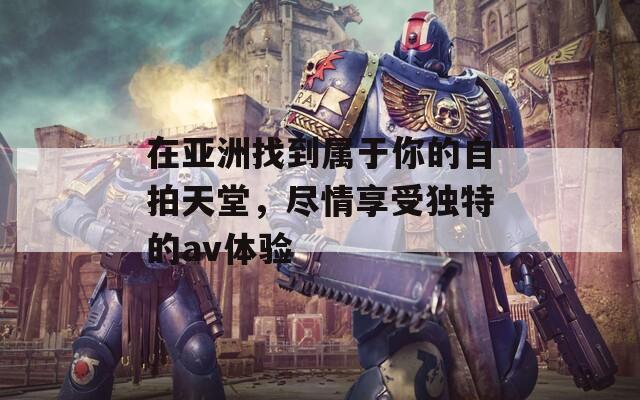 在亚洲找到属于你的自拍天堂，尽情享受独特的av体验
