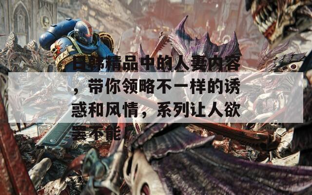 日韩精品中的人妻内容，带你领略不一样的诱惑和风情，系列让人欲罢不能！
