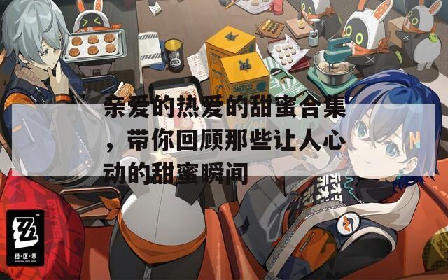 亲爱的热爱的甜蜜合集，带你回顾那些让人心动的甜蜜瞬间