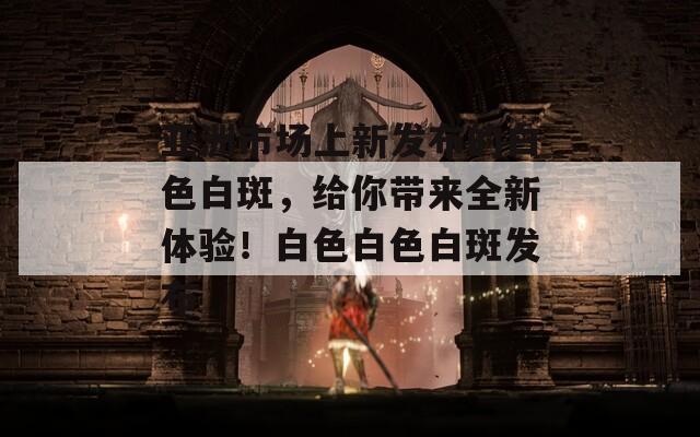亚洲市场上新发布的白色白斑，给你带来全新体验！白色白色白斑发布