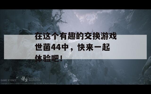 在这个有趣的交换游戏世菌44中，快来一起体验吧！