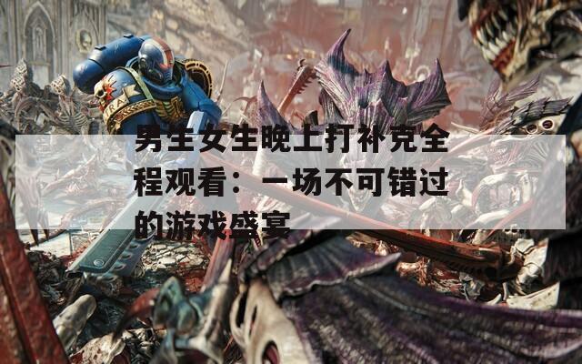 男生女生晚上打补克全程观看：一场不可错过的游戏盛宴