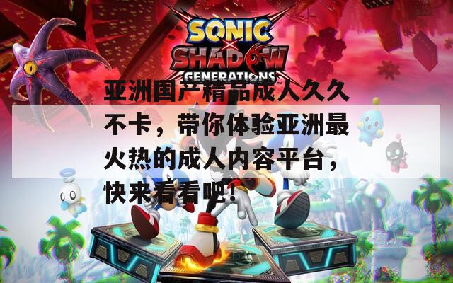 亚洲国产精品成人久久不卡，带你体验亚洲最火热的成人内容平台，快来看看吧！