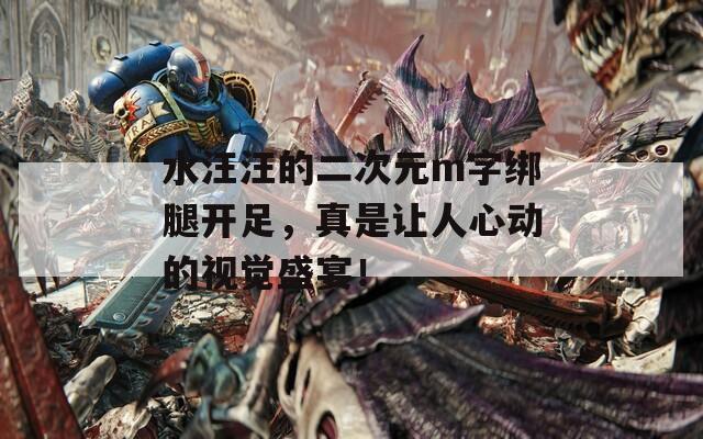 水汪汪的二次元m字绑腿开足，真是让人心动的视觉盛宴！