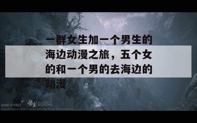 一群女生加一个男生的海边动漫之旅，五个女的和一个男的去海边的动漫