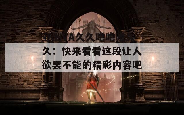 亚洲VA久久噜噜噜久久：快来看看这段让人欲罢不能的精彩内容吧！