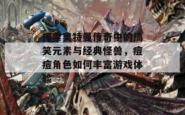 探索奥特曼传奇中的搞笑元素与经典怪兽，痘痘角色如何丰富游戏体验