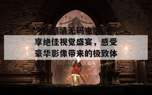 久久高清无码电影，畅享绝佳视觉盛宴，感受豪华影像带来的极致体验！