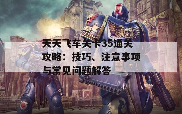 天天飞车关卡35通关攻略：技巧、注意事项与常见问题解答