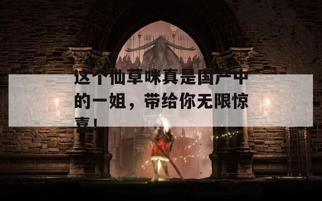 这个仙草咪真是国产中的一姐，带给你无限惊喜！