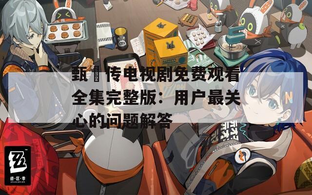甄嬛传电视剧免费观看全集完整版：用户最关心的问题解答
