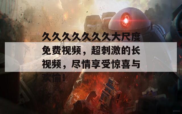 久久久久久久久大尺度免费视频，超刺激的长视频，尽情享受惊喜与欢愉！