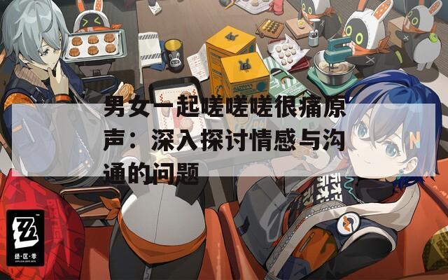 男女一起嗟嗟嗟很痛原声：深入探讨情感与沟通的问题