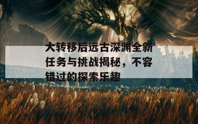 大转移后远古深渊全新任务与挑战揭秘，不容错过的探索乐趣