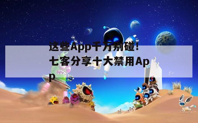 这些App千万别碰！七客分享十大禁用App
