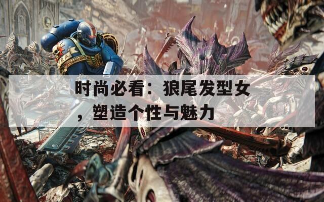 时尚必看：狼尾发型女，塑造个性与魅力