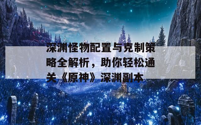 深渊怪物配置与克制策略全解析，助你轻松通关《原神》深渊副本