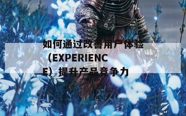 如何通过改善用户体验（EXPERIENCE）提升产品竞争力