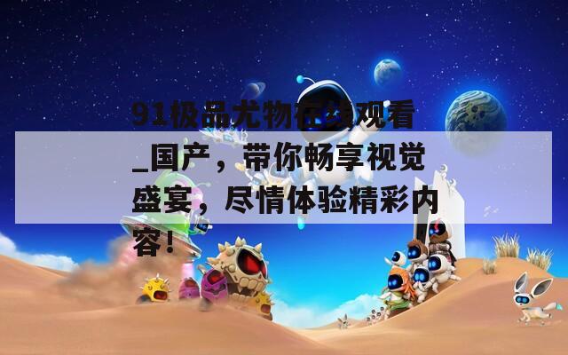 91极品尤物在线观看_国产，带你畅享视觉盛宴，尽情体验精彩内容！