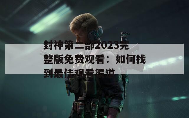 封神第二部2023完整版免费观看：如何找到最佳观看渠道