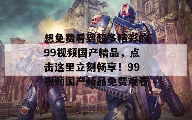 想免费看到超多精彩的99视频国产精品，点击这里立刻畅享！99视频国产精品免费观看