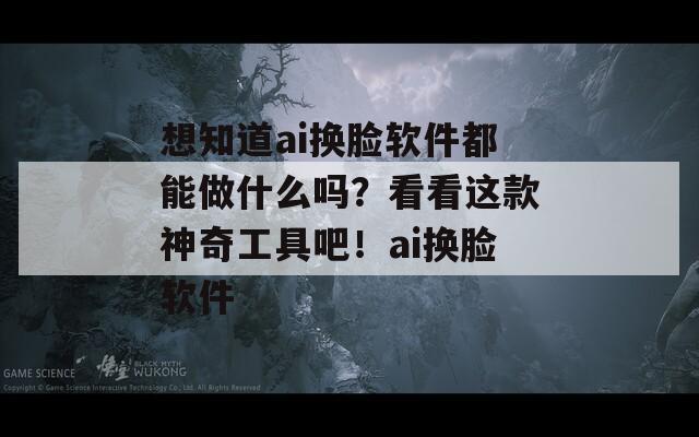 想知道ai换脸软件都能做什么吗？看看这款神奇工具吧！ai换脸软件