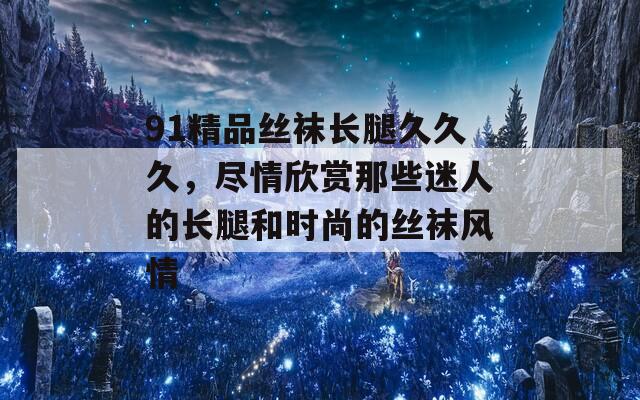 91精品丝袜长腿久久久，尽情欣赏那些迷人的长腿和时尚的丝袜风情
