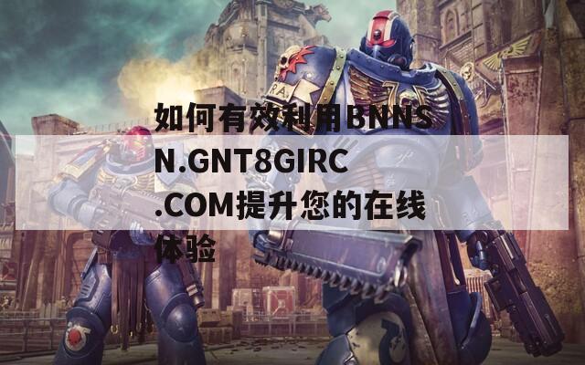 如何有效利用BNNSN.GNT8GIRC.COM提升您的在线体验