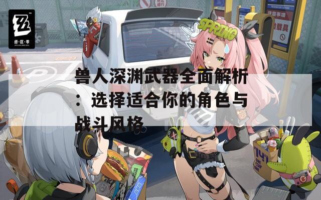 兽人深渊武器全面解析：选择适合你的角色与战斗风格