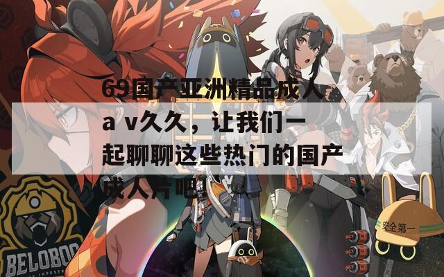 69国产亚洲精品成人a v久久，让我们一起聊聊这些热门的国产成人片吧！