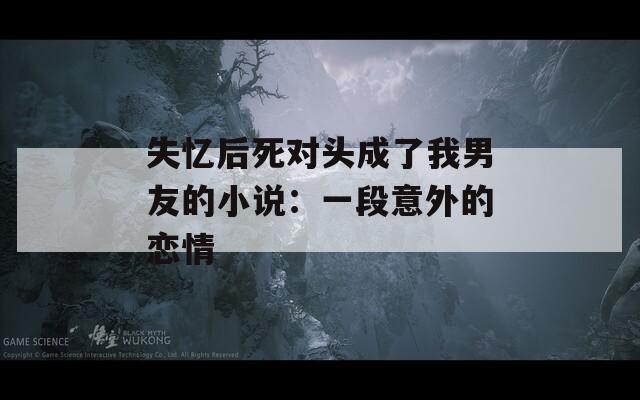 失忆后死对头成了我男友的小说：一段意外的恋情