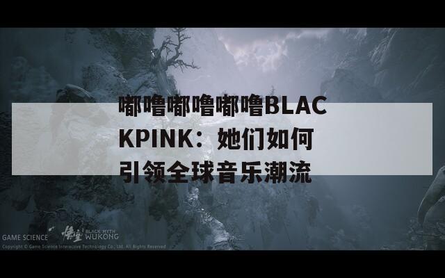 嘟噜嘟噜嘟噜BLACKPINK：她们如何引领全球音乐潮流