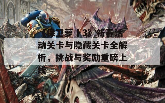 《保卫萝卜3》新春活动关卡与隐藏关卡全解析，挑战与奖励重磅上线