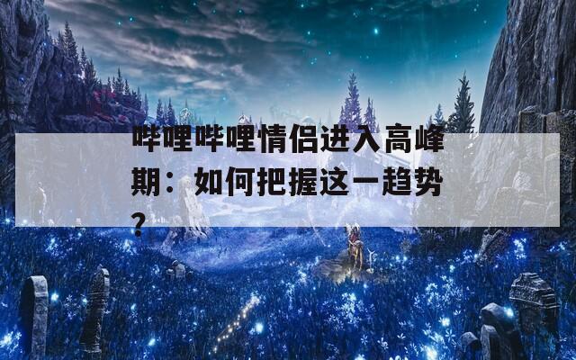 哔哩哔哩情侣进入高峰期：如何把握这一趋势？