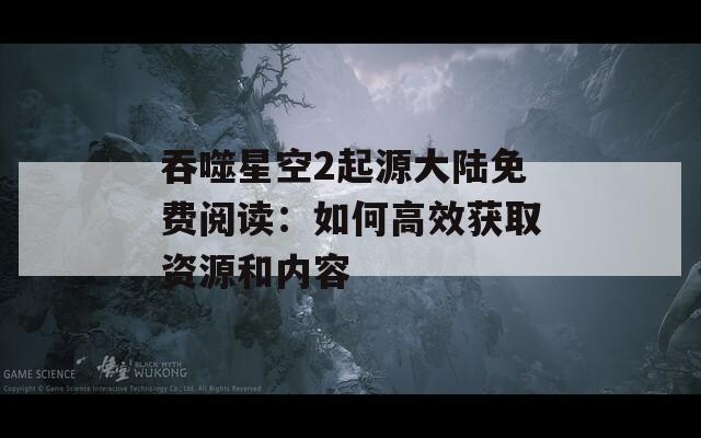 吞噬星空2起源大陆免费阅读：如何高效获取资源和内容