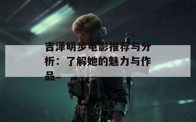 吉泽明步电影推荐与分析：了解她的魅力与作品
