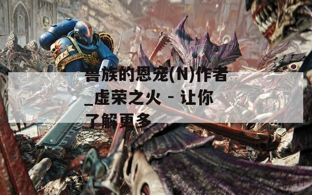 兽族的恩宠(N)作者_虚荣之火 - 让你了解更多