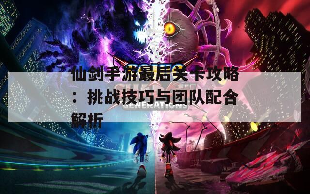 仙剑手游最后关卡攻略：挑战技巧与团队配合解析
