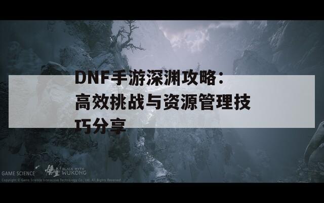 DNF手游深渊攻略：高效挑战与资源管理技巧分享