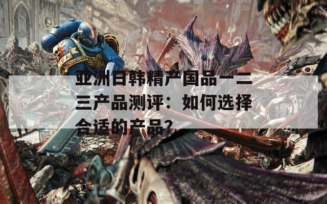 亚洲日韩精产国品一二三产品测评：如何选择合适的产品？