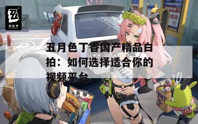 五月色丁香国产精品白拍：如何选择适合你的视频平台