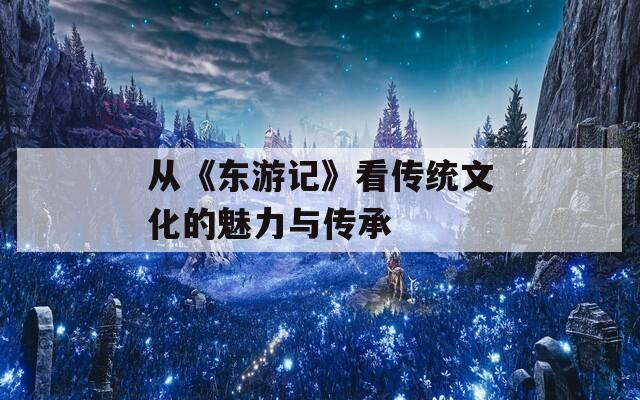 从《东游记》看传统文化的魅力与传承