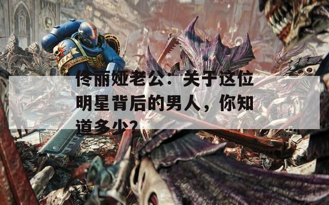 佟丽娅老公：关于这位明星背后的男人，你知道多少？
